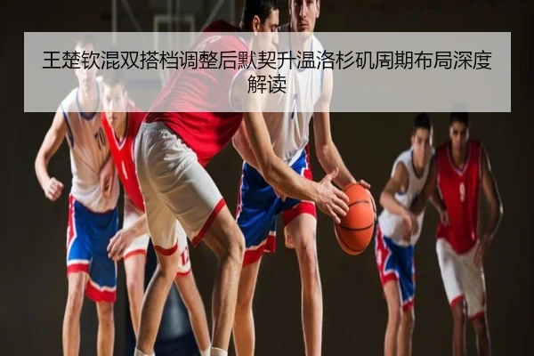 王楚钦混双搭档调整后默契升温洛杉矶周期布局深度解读