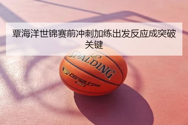 覃海洋世锦赛前冲刺加练出发反应成突破关键