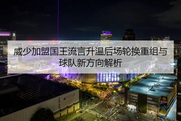 威少加盟国王流言升温后场轮换重组与球队新方向解析