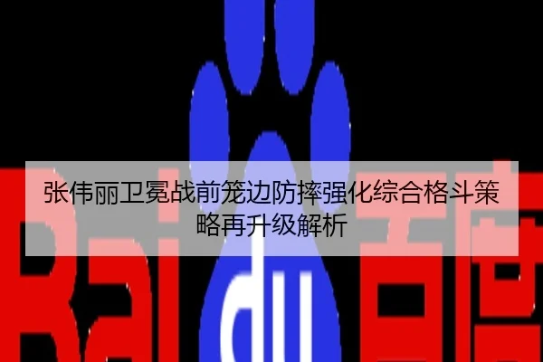 张伟丽卫冕战前笼边防摔强化综合格斗策略再升级解析