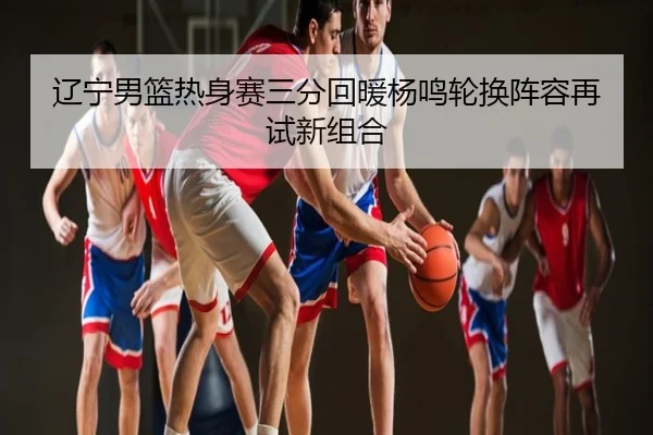 辽宁男篮热身赛三分回暖杨鸣轮换阵容再试新组合