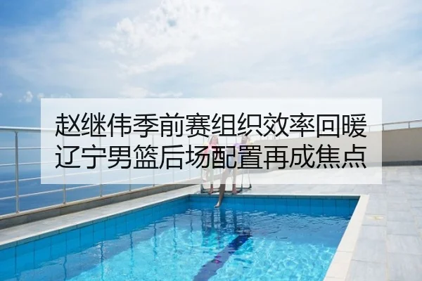 赵继伟季前赛组织效率回暖 辽宁男篮后场配置再成焦点